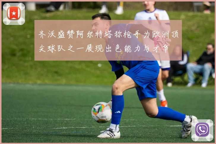 齐沃盛赞阿尔特塔称枪手为欧洲顶尖球队之一展现出色能力与才华