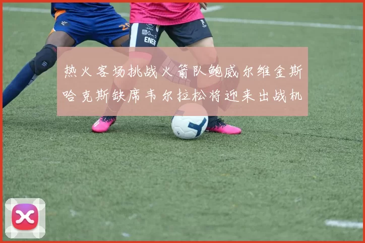 热火客场挑战火箭队鲍威尔维金斯哈克斯缺席韦尔拉松将迎来出战机会
