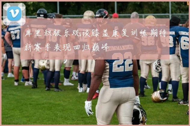 库里积极乐观谈膝盖康复训练期待新赛季表现回归巅峰