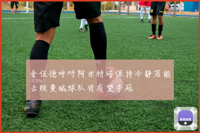 舍伍德呼吁阿尔特塔保持冷静若能击败曼城球队将有望夺冠