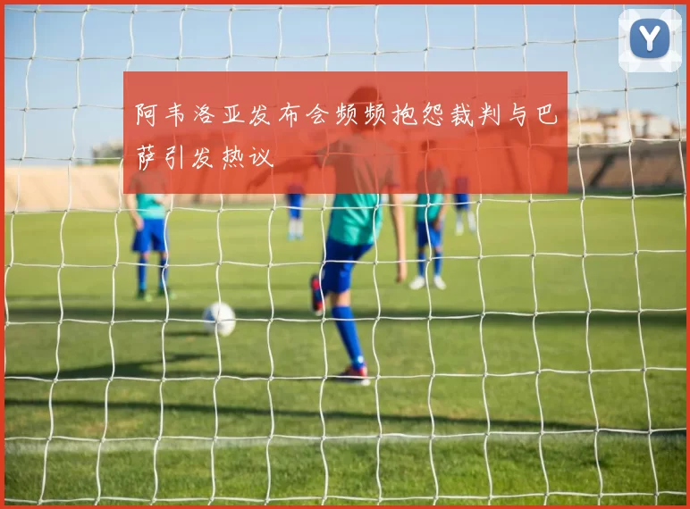 阿韦洛亚发布会频频抱怨裁判与巴萨引发热议
