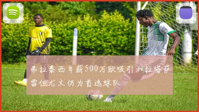弗拉泰西年薪500万欧吸引加拉塔萨雷但尤文仍为首选球队