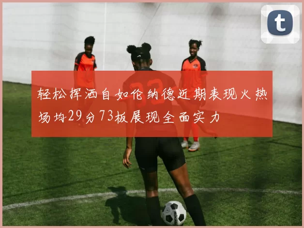 轻松挥洒自如伦纳德近期表现火热场均29分73板展现全面实力