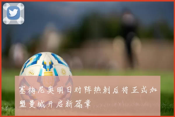 塞梅尼奥明日对阵热刺后将正式加盟曼城开启新篇章