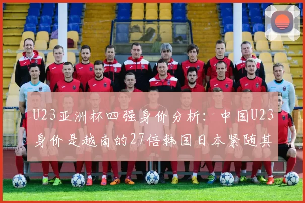 U23亚洲杯四强身价分析：中国U23身价是越南的27倍韩国日本紧随其后