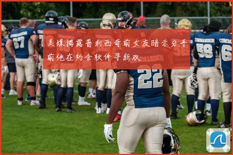 美媒揭露普利西奇前女友暗示分手前他在约会软件寻新欢
