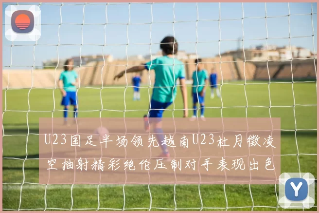 U23国足半场领先越南U23杜月徵凌空抽射精彩绝伦压制对手表现出色