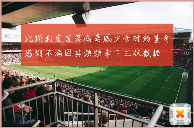 比斯利直言若我是威少会对约基奇感到不满因其频频拿下三双数据