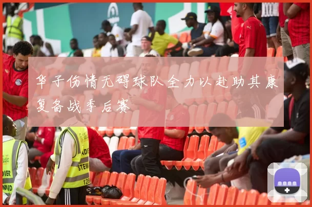 华子伤情无碍球队全力以赴助其康复备战季后赛