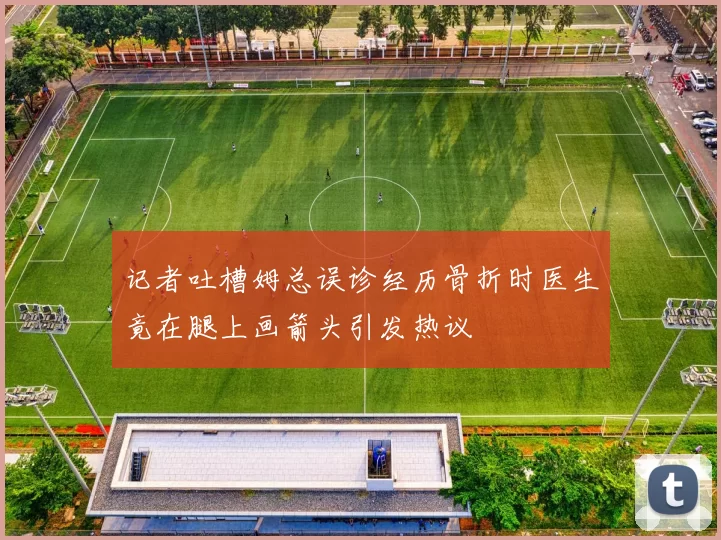 记者吐槽姆总误诊经历骨折时医生竟在腿上画箭头引发热议