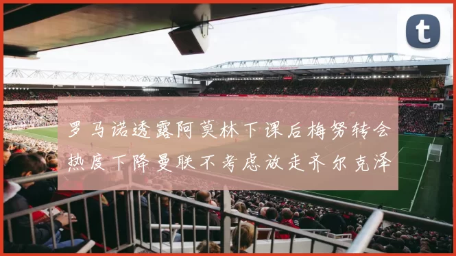 罗马诺透露阿莫林下课后梅努转会热度下降曼联不考虑放走齐尔克泽